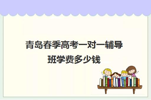 青岛春季高考一对一辅导班学费多少钱(春季高考学费贵吗)