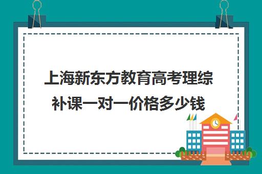 上海新东方教育高考理综补课一对一价格多少钱(新东方高考复读班价格)