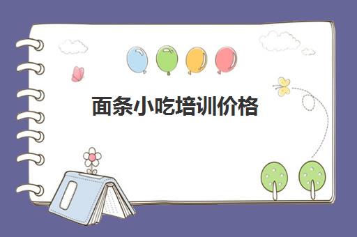 面条小吃培训价格(小吃培训一般要多少钱学费)