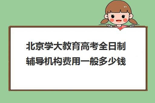 北京学大教育高考全日制辅导机构费用一般多少钱（北京高考冲刺班封闭式全日制）