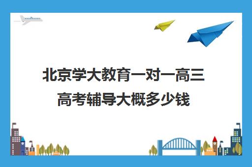 北京学大教育一对一高三高考辅导大概多少钱（学大教育高三全日制价格）