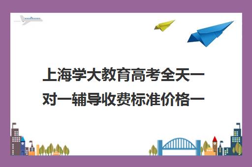 上海学大教育高考全天一对一辅导收费标准价格一览（学大教育价格表）