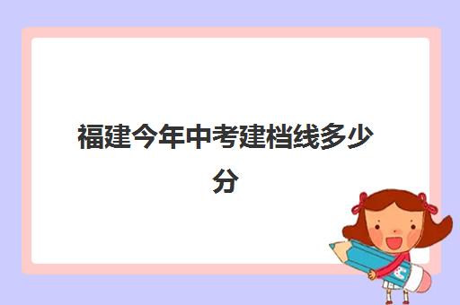 福建今年中考建档线多少分(2024福建中考分数线与录取线)