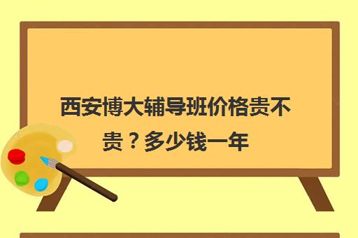 西安博大辅导班价格贵不贵？多少钱一年(西安十大辅导机构排名)