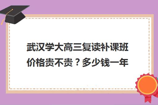 武汉学大高三复读补课班价格贵不贵？多少钱一年(武汉复读学校学费一般标准)