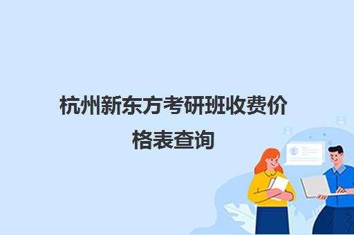 杭州新东方考研班收费价格表查询(新东方考研收费标准)