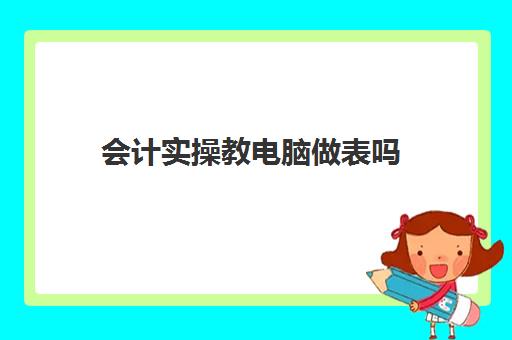 会计实操教电脑做表吗(会计电脑做账流程)