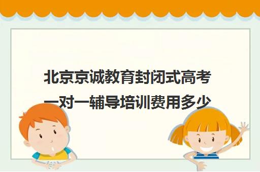 北京京诚教育封闭式高考一对一辅导培训费用多少钱（全日制高三封闭辅导班哪个好）