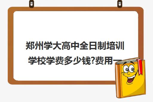 郑州学大高中全日制培训学校学费多少钱?费用一览表(郑州民办高中学费一览表)