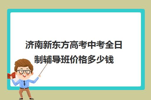 济南新东方高考中考全日制辅导班价格多少钱(济南新东方培训学校官网)