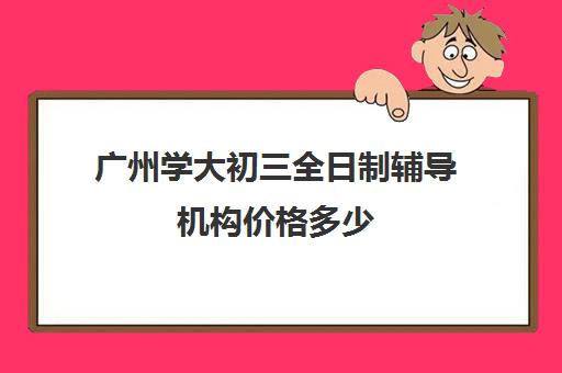 广州学大初三全日制辅导机构价格多少(广州初中毕业3+2学校有哪些)