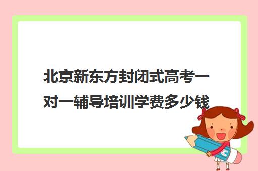 北京新东方封闭式高考一对一辅导培训学费多少钱（新东方高三一对一好吗）