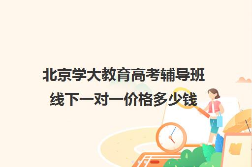 北京学大教育高考辅导班线下一对一价格多少钱（初中一对一辅导哪个好）