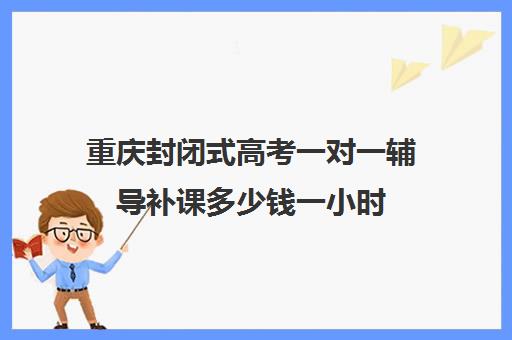 重庆封闭式高考一对一辅导补课多少钱一小时(重庆高三培训机构排名)