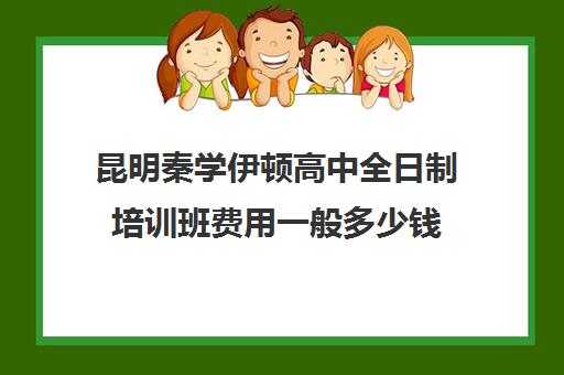 昆明秦学伊顿高中全日制培训班费用一般多少钱(昆明金诺学校一对一收费)