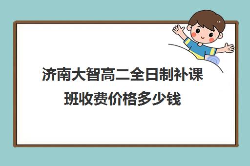 济南大智高二全日制补课班收费价格多少钱(济南补课机构排名)