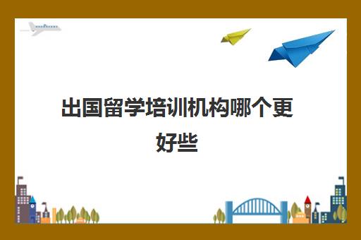 出国留学培训机构哪个更好些(去哪里留学性价比高)