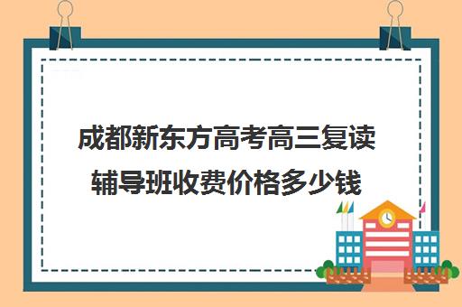 成都新东方高考高三复读辅导班收费价格多少钱(新东方高三一对一好吗)