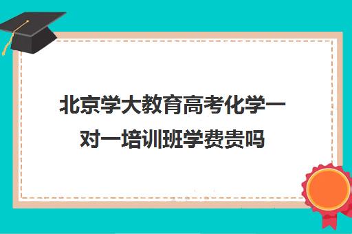 北京学大教育高考化学一对一培训班学费贵吗（学大教育高考冲刺班怎么样）