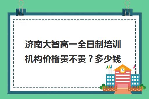 济南大智高一全日制培训机构价格贵不贵？多少钱一年(济南补课机构排名)