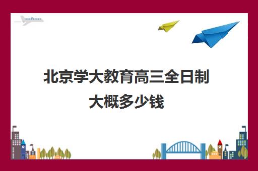 北京学大教育高三全日制大概多少钱（北京大学生家教一对一收费标准）