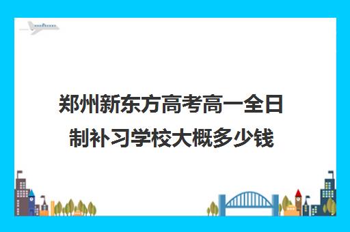 郑州新东方高考高一全日制补习学校大概多少钱