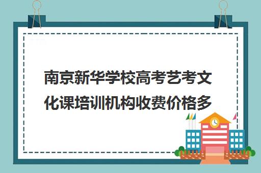 南京新华学校高考艺考文化课培训机构收费价格多少钱(南京新华电脑学校学费表)