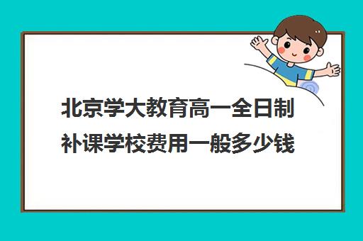 北京学大教育高一全日制补课学校费用一般多少钱（北京大学生家教一对一收费标准）