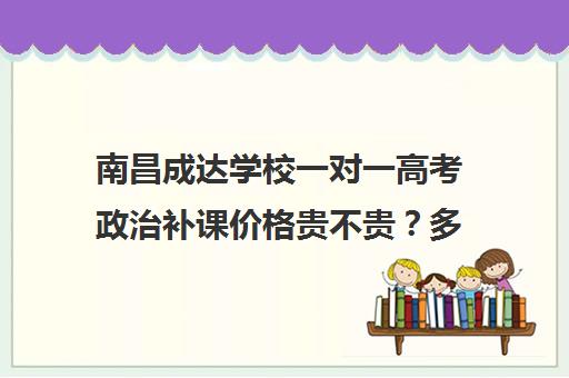 南昌成达学校一对一高考政治补课价格贵不贵？多少钱一年(上海高中一对一补课多少钱一