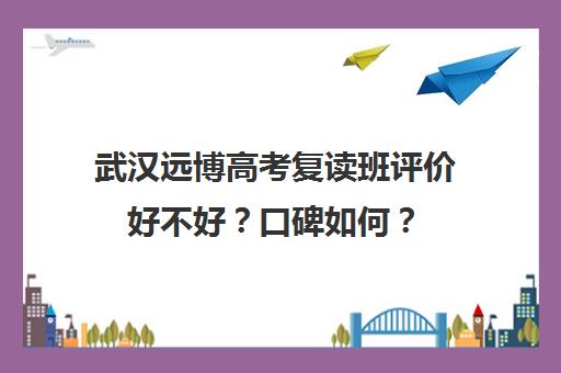 武汉远博高考复读班评价好不好？口碑如何？(武汉市复读学校排行榜)