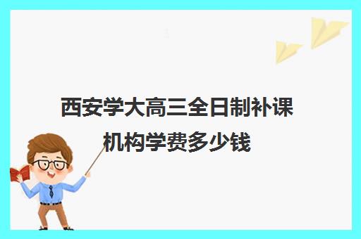 西安学大高三全日制补课机构学费多少钱(西安高考补课机构有哪些)