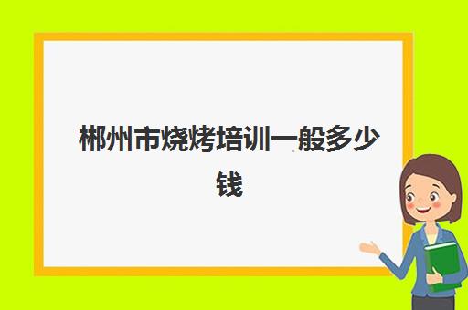 郴州市烧烤培训一般多少钱(学烧烤多少钱学费)