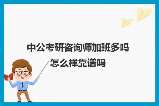 中公考研咨询师加班多吗怎么样靠谱吗(中公教育咨询岗位怎么样)