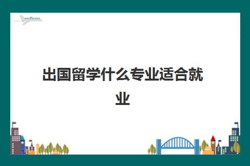 出国留学什么专业适合就业(出国留学回来好就业吗)