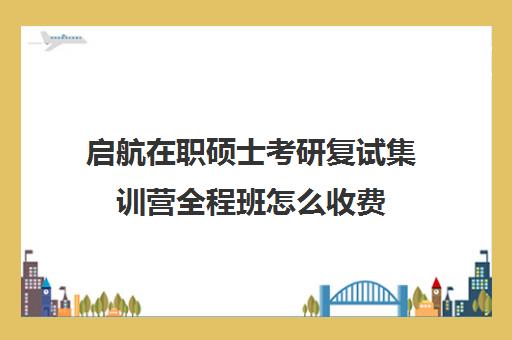 启航在职硕士考研复试集训营全程班怎么收费（启航考研班一般多少钱）