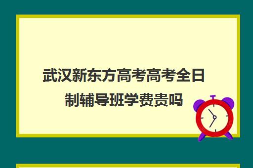 武汉新东方高考高考全日制辅导班学费贵吗(武汉高三培训机构排名前十)