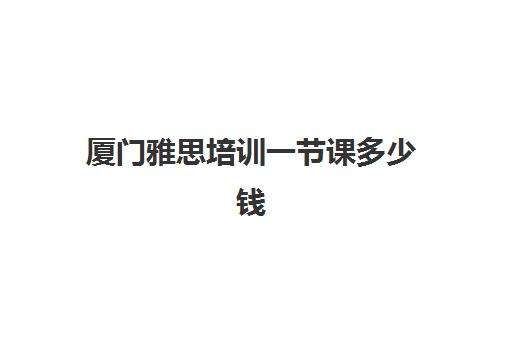 厦门雅思培训一节课多少钱(厦门雅思考试时间和费用地点2024)