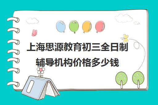 上海思源教育初三全日制辅导机构价格多少钱（上海初中一对一补课费）