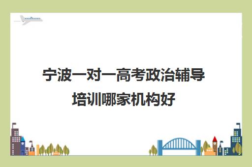 宁波一对一高考政治辅导培训哪家机构好(宁波考公务员最好培训机构)