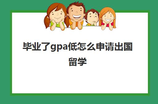 毕业了gpa低怎么申请出国留学(本科gpa太低怎么留学)