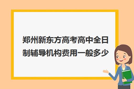 郑州新东方高考高中全日制辅导机构费用一般多少钱(郑州高考辅导机构哪个好)