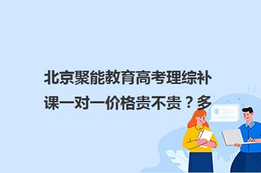 北京聚能教育高考理综补课一对一价格贵不贵？多少钱一年（高考一对一辅导机构哪个好）