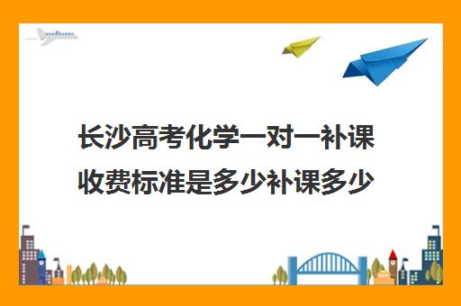 长沙高考化学一对一补课收费标准是多少补课多少钱一小时(高三物理一对一补课多少钱)