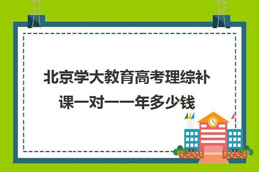 北京学大教育高考理综补课一对一一年多少钱（高考比较好的辅导教育机构）