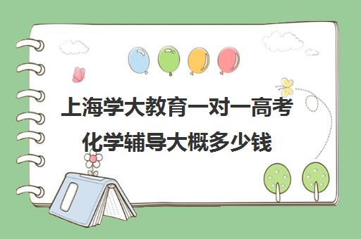 上海学大教育一对一高考化学辅导大概多少钱(家教辅导一对一收费)