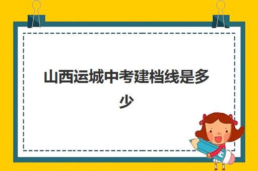 山西运城中考建档线是多少(运城2024年最新录取分数线)