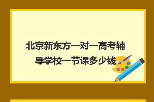 北京新东方一对一高考辅导学校一节课多少钱（新东方全日制高考班收费）