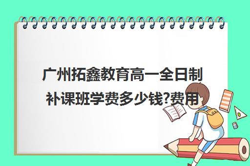 广州拓鑫教育高一全日制补课班学费多少钱?费用一览表(广州补课一对一费用)