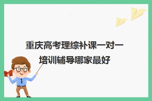 重庆高考理综补课一对一培训辅导哪家最好(高三理综一起补课吗)