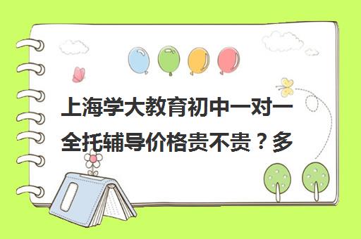 上海学大教育初中一对一全托辅导价格贵不贵？多少钱一年（高三全托辅导机构）